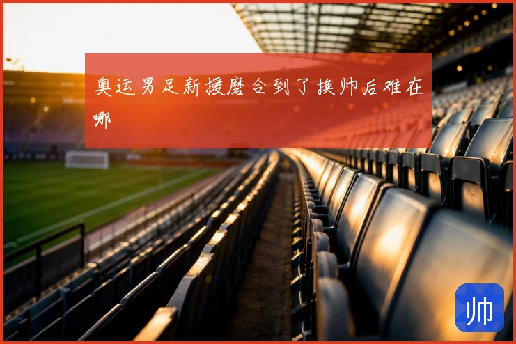 奥运男足新援磨合到了换帅后难在哪
